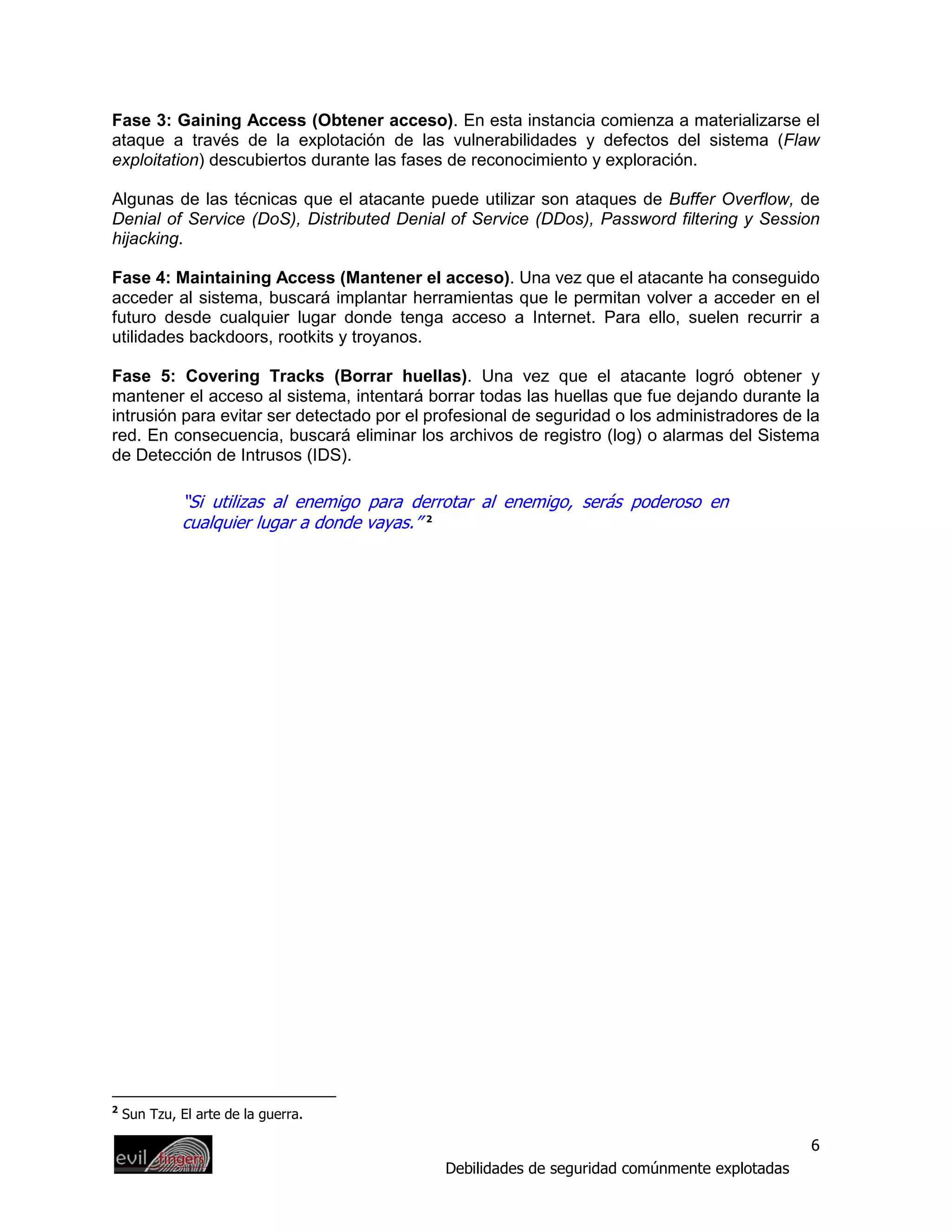 Fase 3: Gaining Access (Obtener acceso). En esta instancia comienza a materializarse el
ataque a través de la explotación de las vulnerabilidades y defectos del sistema (Flaw
exploitation) descubiertos durante las fases de reconocimiento y exploración.

Algunas de las técnicas que el atacante puede utilizar son ataques de Buffer Overflow, de
Denial of Service (DoS), Distributed Denial of Service (DDos), Password filtering y Session
hijacking.

Fase 4: Maintaining Access (Mantener el acceso). Una vez que el atacante ha conseguido
acceder al sistema, buscará implantar herramientas que le permitan volver a acceder en el
futuro desde cualquier lugar donde tenga acceso a Internet. Para ello, suelen recurrir a
utilidades backdoors, rootkits y troyanos.

Fase 5: Covering Tracks (Borrar huellas). Una vez que el atacante logró obtener y
mantener el acceso al sistema, intentará borrar todas las huellas que fue dejando durante la
intrusión para evitar ser detectado por el profesional de seguridad o los administradores de la
red. En consecuencia, buscará eliminar los archivos de registro (log) o alarmas del Sistema
de Detección de Intrusos (IDS).

             “Si utilizas al enemigo para derrotar al enemigo, serás poderoso en
             cualquier lugar a donde vayas.” 2




2
    Sun Tzu, El arte de la guerra.

                                                                                              6
                                             Debilidades de seguridad comúnmente explotadas
 