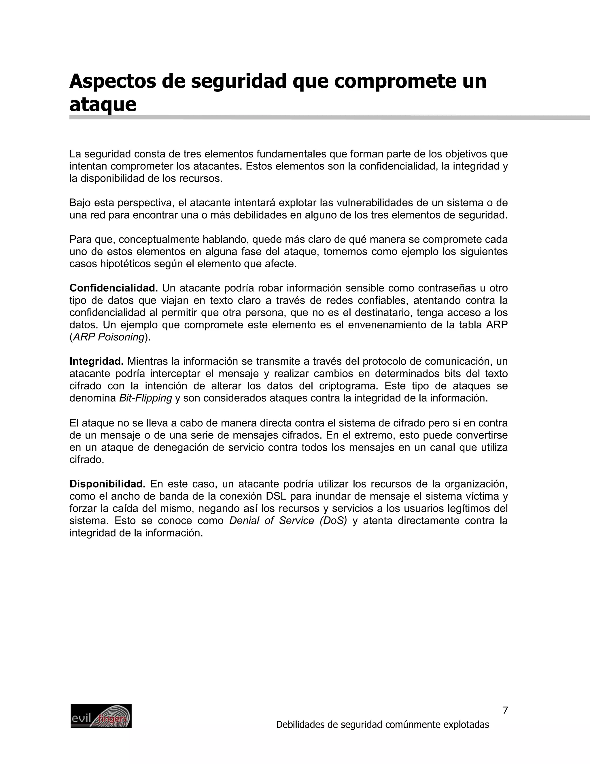 Aspectos de seguridad que compromete un
ataque

La seguridad consta de tres elementos fundamentales que forman parte de los objetivos que
intentan comprometer los atacantes. Estos elementos son la confidencialidad, la integridad y
la disponibilidad de los recursos.

Bajo esta perspectiva, el atacante intentará explotar las vulnerabilidades de un sistema o de
una red para encontrar una o más debilidades en alguno de los tres elementos de seguridad.

Para que, conceptualmente hablando, quede más claro de qué manera se compromete cada
uno de estos elementos en alguna fase del ataque, tomemos como ejemplo los siguientes
casos hipotéticos según el elemento que afecte.

Confidencialidad. Un atacante podría robar información sensible como contraseñas u otro
tipo de datos que viajan en texto claro a través de redes confiables, atentando contra la
confidencialidad al permitir que otra persona, que no es el destinatario, tenga acceso a los
datos. Un ejemplo que compromete este elemento es el envenenamiento de la tabla ARP
(ARP Poisoning).

Integridad. Mientras la información se transmite a través del protocolo de comunicación, un
atacante podría interceptar el mensaje y realizar cambios en determinados bits del texto
cifrado con la intención de alterar los datos del criptograma. Este tipo de ataques se
denomina Bit-Flipping y son considerados ataques contra la integridad de la información.

El ataque no se lleva a cabo de manera directa contra el sistema de cifrado pero sí en contra
de un mensaje o de una serie de mensajes cifrados. En el extremo, esto puede convertirse
en un ataque de denegación de servicio contra todos los mensajes en un canal que utiliza
cifrado.

Disponibilidad. En este caso, un atacante podría utilizar los recursos de la organización,
como el ancho de banda de la conexión DSL para inundar de mensaje el sistema víctima y
forzar la caída del mismo, negando así los recursos y servicios a los usuarios legítimos del
sistema. Esto se conoce como Denial of Service (DoS) y atenta directamente contra la
integridad de la información.




                                                                                            7
                                           Debilidades de seguridad comúnmente explotadas
 