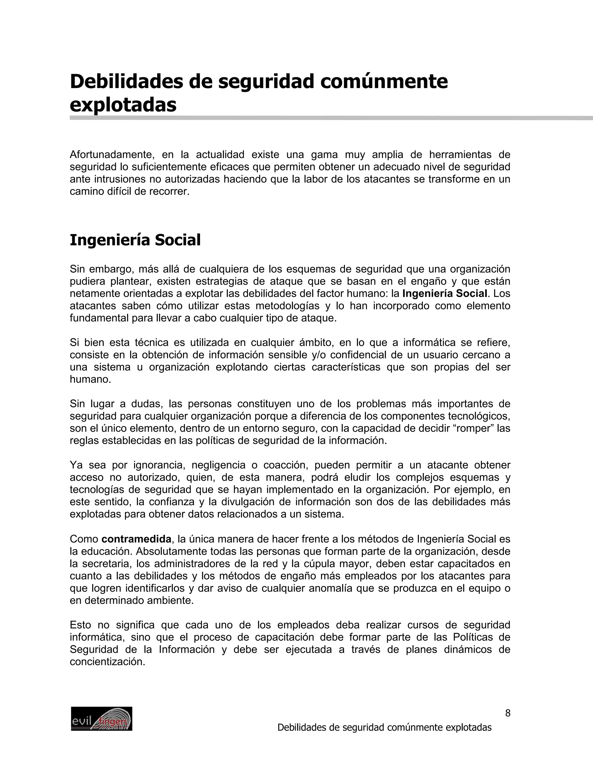 Debilidades de seguridad comúnmente
explotadas

Afortunadamente, en la actualidad existe una gama muy amplia de herramientas de
seguridad lo suficientemente eficaces que permiten obtener un adecuado nivel de seguridad
ante intrusiones no autorizadas haciendo que la labor de los atacantes se transforme en un
camino difícil de recorrer.



Ingeniería Social
Sin embargo, más allá de cualquiera de los esquemas de seguridad que una organización
pudiera plantear, existen estrategias de ataque que se basan en el engaño y que están
netamente orientadas a explotar las debilidades del factor humano: la Ingeniería Social. Los
atacantes saben cómo utilizar estas metodologías y lo han incorporado como elemento
fundamental para llevar a cabo cualquier tipo de ataque.

Si bien esta técnica es utilizada en cualquier ámbito, en lo que a informática se refiere,
consiste en la obtención de información sensible y/o confidencial de un usuario cercano a
una sistema u organización explotando ciertas características que son propias del ser
humano.

Sin lugar a dudas, las personas constituyen uno de los problemas más importantes de
seguridad para cualquier organización porque a diferencia de los componentes tecnológicos,
son el único elemento, dentro de un entorno seguro, con la capacidad de decidir “romper” las
reglas establecidas en las políticas de seguridad de la información.

Ya sea por ignorancia, negligencia o coacción, pueden permitir a un atacante obtener
acceso no autorizado, quien, de esta manera, podrá eludir los complejos esquemas y
tecnologías de seguridad que se hayan implementado en la organización. Por ejemplo, en
este sentido, la confianza y la divulgación de información son dos de las debilidades más
explotadas para obtener datos relacionados a un sistema.

Como contramedida, la única manera de hacer frente a los métodos de Ingeniería Social es
la educación. Absolutamente todas las personas que forman parte de la organización, desde
la secretaria, los administradores de la red y la cúpula mayor, deben estar capacitados en
cuanto a las debilidades y los métodos de engaño más empleados por los atacantes para
que logren identificarlos y dar aviso de cualquier anomalía que se produzca en el equipo o
en determinado ambiente.

Esto no significa que cada uno de los empleados deba realizar cursos de seguridad
informática, sino que el proceso de capacitación debe formar parte de las Políticas de
Seguridad de la Información y debe ser ejecutada a través de planes dinámicos de
concientización.



                                                                                            8
                                           Debilidades de seguridad comúnmente explotadas
 
