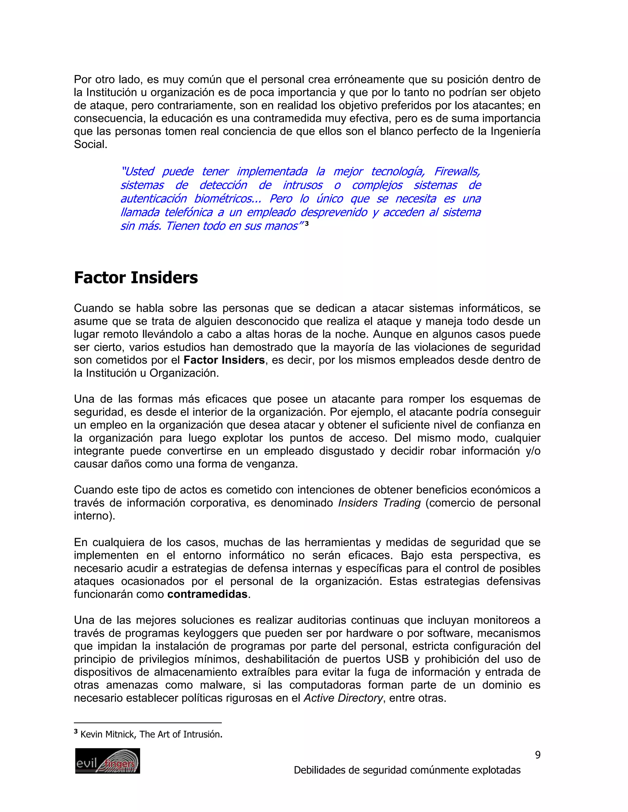 Por otro lado, es muy común que el personal crea erróneamente que su posición dentro de
la Institución u organización es de poca importancia y que por lo tanto no podrían ser objeto
de ataque, pero contrariamente, son en realidad los objetivo preferidos por los atacantes; en
consecuencia, la educación es una contramedida muy efectiva, pero es de suma importancia
que las personas tomen real conciencia de que ellos son el blanco perfecto de la Ingeniería
Social.

              “Usted puede tener implementada la mejor tecnología, Firewalls,
              sistemas de detección de intrusos o complejos sistemas de
              autenticación biométricos... Pero lo único que se necesita es una
              llamada telefónica a un empleado desprevenido y acceden al sistema
              sin más. Tienen todo en sus manos” 3



Factor Insiders
Cuando se habla sobre las personas que se dedican a atacar sistemas informáticos, se
asume que se trata de alguien desconocido que realiza el ataque y maneja todo desde un
lugar remoto llevándolo a cabo a altas horas de la noche. Aunque en algunos casos puede
ser cierto, varios estudios han demostrado que la mayoría de las violaciones de seguridad
son cometidos por el Factor Insiders, es decir, por los mismos empleados desde dentro de
la Institución u Organización.

Una de las formas más eficaces que posee un atacante para romper los esquemas de
seguridad, es desde el interior de la organización. Por ejemplo, el atacante podría conseguir
un empleo en la organización que desea atacar y obtener el suficiente nivel de confianza en
la organización para luego explotar los puntos de acceso. Del mismo modo, cualquier
integrante puede convertirse en un empleado disgustado y decidir robar información y/o
causar daños como una forma de venganza.

Cuando este tipo de actos es cometido con intenciones de obtener beneficios económicos a
través de información corporativa, es denominado Insiders Trading (comercio de personal
interno).

En cualquiera de los casos, muchas de las herramientas y medidas de seguridad que se
implementen en el entorno informático no serán eficaces. Bajo esta perspectiva, es
necesario acudir a estrategias de defensa internas y específicas para el control de posibles
ataques ocasionados por el personal de la organización. Estas estrategias defensivas
funcionarán como contramedidas.

Una de las mejores soluciones es realizar auditorias continuas que incluyan monitoreos a
través de programas keyloggers que pueden ser por hardware o por software, mecanismos
que impidan la instalación de programas por parte del personal, estricta configuración del
principio de privilegios mínimos, deshabilitación de puertos USB y prohibición del uso de
dispositivos de almacenamiento extraíbles para evitar la fuga de información y entrada de
otras amenazas como malware, si las computadoras forman parte de un dominio es
necesario establecer políticas rigurosas en el Active Directory, entre otras.

3
    Kevin Mitnick, The Art of Intrusión.

                                                                                              9
                                             Debilidades de seguridad comúnmente explotadas
 