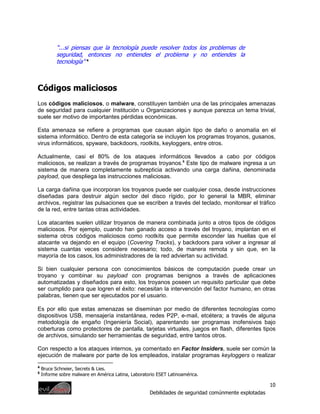 “...si piensas que la tecnología puede resolver todos los problemas de
           seguridad, entonces no entiendes el problema y no entiendes la
           tecnología” 4



Códigos maliciosos
Los códigos maliciosos, o malware, constituyen también una de las principales amenazas
de seguridad para cualquier Institución u Organizaciones y aunque parezca un tema trivial,
suele ser motivo de importantes pérdidas económicas.

Esta amenaza se refiere a programas que causan algún tipo de daño o anomalía en el
sistema informático. Dentro de esta categoría se incluyen los programas troyanos, gusanos,
virus informáticos, spyware, backdoors, rootkits, keyloggers, entre otros.

Actualmente, casi el 80% de los ataques informáticos llevados a cabo por códigos
maliciosos, se realizan a través de programas troyanos.5 Este tipo de malware ingresa a un
sistema de manera completamente subrepticia activando una carga dañina, denominada
payload, que despliega las instrucciones maliciosas.

La carga dañina que incorporan los troyanos puede ser cualquier cosa, desde instrucciones
diseñadas para destruir algún sector del disco rígido, por lo general la MBR, eliminar
archivos, registrar las pulsaciones que se escriben a través del teclado, monitorear el tráfico
de la red, entre tantas otras actividades.

Los atacantes suelen utilizar troyanos de manera combinada junto a otros tipos de códigos
maliciosos. Por ejemplo, cuando han ganado acceso a través del troyano, implantan en el
sistema otros códigos maliciosos como rootkits que permite esconder las huellas que el
atacante va dejando en el equipo (Covering Tracks), y backdoors para volver a ingresar al
sistema cuantas veces considere necesario; todo, de manera remota y sin que, en la
mayoría de los casos, los administradores de la red adviertan su actividad.

Si bien cualquier persona con conocimientos básicos de computación puede crear un
troyano y combinar su payload con programas benignos a través de aplicaciones
automatizadas y diseñados para esto, los troyanos poseen un requisito particular que debe
ser cumplido para que logren el éxito: necesitan la intervención del factor humano, en otras
palabras, tienen que ser ejecutados por el usuario.

Es por ello que estas amenazas se diseminan por medio de diferentes tecnologías como
dispositivos USB, mensajería instantánea, redes P2P, e-mail, etcétera; a través de alguna
metodología de engaño (Ingeniería Social), aparentando ser programas inofensivos bajo
coberturas como protectores de pantalla, tarjetas virtuales, juegos en flash, diferentes tipos
de archivos, simulando ser herramientas de seguridad, entre tantos otros.

Con respecto a los ataques internos, ya comentado en Factor Insiders, suele ser común la
ejecución de malware por parte de los empleados, instalar programas keyloggers o realizar
4
    Bruce Schneier, Secrets & Lies.
5
    Informe sobre malware en América Latina, Laboratorio ESET Latinoamérica.

                                                                                                      10
                                                     Debilidades de seguridad comúnmente explotadas
 