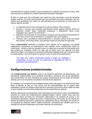 escribiéndolas en lugares visibles o sitios accesibles por cualquier otra persona, incluso, ante
personas que no pertenecen a determinada área de acceso restringido.

Si bien es cierto que una contraseña que supere los diez caracteres y que las personas
puedan recordar, es mucho más efectiva que una contraseña de cuatro caracteres, aún así,
existen otros problemas que suelen ser aprovechados por los atacantes. A continuación se
expone algunos de ellos:

   •   La utilización de la misma contraseña en varias cuentas y otros servicios.
   •   Acceder a recursos que necesitan autenticación desde lugares públicos donde los
       atacantes pueden haber implantado programas o dispositivos físicos como
       keyloggers que capturen la información.
   •   Utilización de protocolos de comunicación inseguros que transmiten la información en
       texto claro como el correo electrónico, navegación web, chat, etcétera.
   •   Técnicas como surveillance (videoconferencia) o shoulder surfing (mirar por detrás
       del hombro), entre otras tantas, que permiten evadir los controles de seguridad.

Como contramedida destinada a fortalecer este aspecto de la seguridad, es posible
implementar mecanismos de autenticación más robustos como “autenticación fuerte de
doble factor”, donde no sólo se necesita contar con algo que se conoce (la contraseña) sino
que también es necesario contar con algo que se tiene, como por ejemplo una llave
electrónica USB o una tarjeta que almacene certificados digitales para que a través de ellos
se pueda validar o no el acceso de los usuarios a los recursos de la organización.

       “De nada sirve utilizar contraseñas fuertes si luego son olvidadas o
       compartidas, ya que con ello se compromete la seguridad de todo el
       mecanismo de autenticación.”



Configuraciones predeterminadas
Las configuraciones por defecto, tanto en los sistemas operativos, las aplicaciones y los
dispositivos implementados en el ambiente informático, conforman otra de las debilidades
que comúnmente son poco atendidas por pensar erróneamente que se tratan de factores
triviales que no se encuentran presentes en la lista de los atacantes.

Sin embargo, las configuraciones predeterminadas hacen del ataque una tarea sencilla para
quien lo ejecuta ya que es muy común que las vulnerabilidades de un equipo sean
explotadas a través de códigos exploit donde el escenario que asume dicho código se basa
en que el objetivo se encuentra configurado con los parámetros por defecto.

Muchas aplicaciones automatizadas están diseñadas para aprovechar estas vulnerabilidades
teniendo en cuenta las configuraciones predeterminadas, incluso, existen sitios web que
almacenan bases de datos con información relacionada a los nombres de usuario y sus
contraseñas asociadas, códigos de acceso, configuraciones, entre otras, de los valores por
defecto de sistemas operativos, aplicaciones y dispositivos físicos. Sólo basta con escribir en
un buscador las palabras claves “default passwords” (contraseña por defecto) para ver la
infinidad de recursos disponibles que ofrecen este tipo de información.


                                                                                              12
                                             Debilidades de seguridad comúnmente explotadas
 