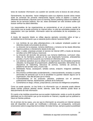 tarea de recolectar información una cuestión tan sencilla como la lectura de este artículo.

Generalmente, los atacantes hacen inteligencia sobre sus objetivos durante varios meses
antes de comenzar las primeras interacciones lógicas contra el objetivo a través de
diferentes herramientas y técnicas como el scanning, banner grabbing (captura de titulares) y
rastreo de los servicios públicos. Aún así, estas actividades son sólo sondeos sutiles que
buscan verificar los datos obtenidos.

Los responsables de las organizaciones se sorprenderían al ver el enorme caudal de
información que se puede encontrar en Internet sobre, no sólo las actividades propias de la
organización, sino que también, información sobre las actividades de los empleados y su
familia.

A través del siguiente listado se refleja algunos ejemplos concretos sobre el tipo y
sensibilidad de la información que un atacante podría obtener haciendo OSINT:

   •   Los nombres de sus altos jefes/ejecutivos y de cualquier empleado pueden ser
       obtenidos desde comunicados de prensa.
   •   La dirección de la empresa, números telefónicos y números de fax desde diferentes
       registros públicos o directamente desde el sitio web.
   •   Qué, o cuáles, empresas proveen el servicio de Internet (ISP) a través de técnicas
       sencillas como DNS lookup y traceroute.
   •   La dirección del domicilio del personal, sus números telefónicos, currículum vitae,
       datos de los familiares, puestos en los que desempeña funciones, antecedentes
       penales y mucho más buscando sus nombres en diferentes sitios.
   •   Los sistemas operativos que se utilizan en la organización, los principales programas
       utilizados, los lenguajes de programación, plataformas especiales, fabricantes de los
       dispositivos de networking, estructura de archivos, nombres de archivos, la
       plataforma del servidor web y mucho más.
   •   Debilidades físicas, accesspoint, señales activas, endpoint, imágenes satelitales,
       entre otras.
   •   Documentos confidenciales accidentalmente, o intencionalmente, enviados a cuentas
       personales de personas que no en la actualidad no guardan relación alguna con la
       organización, más allá del paso por la misma.
   •   Vulnerabilidades en los productos utilizados, problemas con el personal,
       publicaciones internas, declaraciones, políticas de la institución.
   •   Comentarios en blogs, críticas, jurisprudencia y servicios de inteligencia competitiva.

Como se puede apreciar, no hay límite a la información que un atacante puede obtener
desde fuentes públicas abiertas donde, además, cada dato obtenido puede llevar al
descubrimiento de más información.

En cuanto a las medidas preventivas que se pueden implementar, existe un punto de partida
delimitado por la información que ya se encuentra en Internet y aquella que se publicará a
futuro en fuentes públicas.

En el primero de los casos, una vez que la información se encuentra en Internet siempre
está allí disponible sin poder ser modificada o eliminada, por consiguiente, continuará
erosionando sobre la seguridad de la entidad. De todas formas, siempre queda la posibilidad


                                                                                             14
                                            Debilidades de seguridad comúnmente explotadas
 