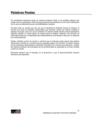 Palabras finales

Es sumamente necesario actuar de manera proactiva frente a los posibles ataques que
puede sufrir la organización. Esto se logra buscando los problemas con la misma dedicación
con la que los atacantes buscan vulnerabilidades a explotar.

Se debe tener en cuenta que una vez que el atacante ha obtenido acceso al sistema, lo
primero que hará es implantar herramientas que permitan ocultar sus rastros (rootkits) e
ingresar al equipo cada vez que lo necesite sin importar desde donde acceda (backdoors)
logrando obtener un mayor grado de control sobre el objetivo. Además, una intrusión no
autorizada puede ser no detectada casi indefinidamente si es llevado a cabo por un atacante
con mucha paciente.

Existen múltiples puntos de acceso y caminos que el atacante puede seguir para obtener
información y acceso a un entorno que se considera seguro. Por lo tanto, no obviar ninguna
de las cuestiones relacionadas al ambiente informático por mínimas que parezcan, y seguir
las mejores prácticas recomendadas por los profesionales de seguridad es un buen consejo
a tener en cuenta.

Recuerde siempre que el enemigo es la ignorancia y que el desconocimiento siempre
favorece a los atacantes.




                                                                                           16
                                          Debilidades de seguridad comúnmente explotadas
 