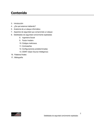 Contenido


3. Introducción
4. ¿De qué estamos hablando?
5. Anatomía de un ataque informático
7. Aspectos de seguridad que compromete un ataque
8. Debilidades de seguridad comúnmente explotadas
           8. Ingeniería Social
           9. Factor Insiders
           10. Códigos maliciosos
           11. Contraseñas
           12. Configuraciones predeterminadas
           13. OSINT (Open Source Intelligence)
16. Palabras finales
17. Bibliografía




                                                                                          2
                                         Debilidades de seguridad comúnmente explotadas
 
