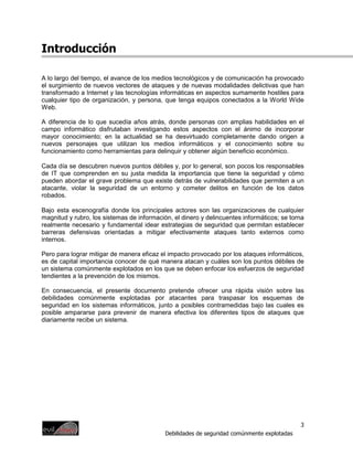Introducción

A lo largo del tiempo, el avance de los medios tecnológicos y de comunicación ha provocado
el surgimiento de nuevos vectores de ataques y de nuevas modalidades delictivas que han
transformado a Internet y las tecnologías informáticas en aspectos sumamente hostiles para
cualquier tipo de organización, y persona, que tenga equipos conectados a la World Wide
Web.

A diferencia de lo que sucedía años atrás, donde personas con amplias habilidades en el
campo informático disfrutaban investigando estos aspectos con el ánimo de incorporar
mayor conocimiento; en la actualidad se ha desvirtuado completamente dando origen a
nuevos personajes que utilizan los medios informáticos y el conocimiento sobre su
funcionamiento como herramientas para delinquir y obtener algún beneficio económico.

Cada día se descubren nuevos puntos débiles y, por lo general, son pocos los responsables
de IT que comprenden en su justa medida la importancia que tiene la seguridad y cómo
pueden abordar el grave problema que existe detrás de vulnerabilidades que permiten a un
atacante, violar la seguridad de un entorno y cometer delitos en función de los datos
robados.

Bajo esta escenografía donde los principales actores son las organizaciones de cualquier
magnitud y rubro, los sistemas de información, el dinero y delincuentes informáticos; se torna
realmente necesario y fundamental idear estrategias de seguridad que permitan establecer
barreras defensivas orientadas a mitigar efectivamente ataques tanto externos como
internos.

Pero para lograr mitigar de manera eficaz el impacto provocado por los ataques informáticos,
es de capital importancia conocer de qué manera atacan y cuáles son los puntos débiles de
un sistema comúnmente explotados en los que se deben enfocar los esfuerzos de seguridad
tendientes a la prevención de los mismos.

En consecuencia, el presente documento pretende ofrecer una rápida visión sobre las
debilidades comúnmente explotadas por atacantes para traspasar los esquemas de
seguridad en los sistemas informáticos, junto a posibles contramedidas bajo las cuales es
posible ampararse para prevenir de manera efectiva los diferentes tipos de ataques que
diariamente recibe un sistema.




                                                                                             3
                                            Debilidades de seguridad comúnmente explotadas
 