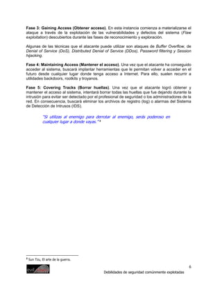 Fase 3: Gaining Access (Obtener acceso). En esta instancia comienza a materializarse el
ataque a través de la explotación de las vulnerabilidades y defectos del sistema (Flaw
exploitation) descubiertos durante las fases de reconocimiento y exploración.

Algunas de las técnicas que el atacante puede utilizar son ataques de Buffer Overflow, de
Denial of Service (DoS), Distributed Denial of Service (DDos), Password filtering y Session
hijacking.

Fase 4: Maintaining Access (Mantener el acceso). Una vez que el atacante ha conseguido
acceder al sistema, buscará implantar herramientas que le permitan volver a acceder en el
futuro desde cualquier lugar donde tenga acceso a Internet. Para ello, suelen recurrir a
utilidades backdoors, rootkits y troyanos.

Fase 5: Covering Tracks (Borrar huellas). Una vez que el atacante logró obtener y
mantener el acceso al sistema, intentará borrar todas las huellas que fue dejando durante la
intrusión para evitar ser detectado por el profesional de seguridad o los administradores de la
red. En consecuencia, buscará eliminar los archivos de registro (log) o alarmas del Sistema
de Detección de Intrusos (IDS).

             “Si utilizas al enemigo para derrotar al enemigo, serás poderoso en
             cualquier lugar a donde vayas.” 2




2
    Sun Tzu, El arte de la guerra.

                                                                                              6
                                             Debilidades de seguridad comúnmente explotadas
 