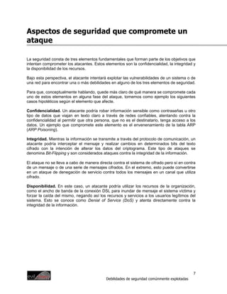 Aspectos de seguridad que compromete un
ataque

La seguridad consta de tres elementos fundamentales que forman parte de los objetivos que
intentan comprometer los atacantes. Estos elementos son la confidencialidad, la integridad y
la disponibilidad de los recursos.

Bajo esta perspectiva, el atacante intentará explotar las vulnerabilidades de un sistema o de
una red para encontrar una o más debilidades en alguno de los tres elementos de seguridad.

Para que, conceptualmente hablando, quede más claro de qué manera se compromete cada
uno de estos elementos en alguna fase del ataque, tomemos como ejemplo los siguientes
casos hipotéticos según el elemento que afecte.

Confidencialidad. Un atacante podría robar información sensible como contraseñas u otro
tipo de datos que viajan en texto claro a través de redes confiables, atentando contra la
confidencialidad al permitir que otra persona, que no es el destinatario, tenga acceso a los
datos. Un ejemplo que compromete este elemento es el envenenamiento de la tabla ARP
(ARP Poisoning).

Integridad. Mientras la información se transmite a través del protocolo de comunicación, un
atacante podría interceptar el mensaje y realizar cambios en determinados bits del texto
cifrado con la intención de alterar los datos del criptograma. Este tipo de ataques se
denomina Bit-Flipping y son considerados ataques contra la integridad de la información.

El ataque no se lleva a cabo de manera directa contra el sistema de cifrado pero sí en contra
de un mensaje o de una serie de mensajes cifrados. En el extremo, esto puede convertirse
en un ataque de denegación de servicio contra todos los mensajes en un canal que utiliza
cifrado.

Disponibilidad. En este caso, un atacante podría utilizar los recursos de la organización,
como el ancho de banda de la conexión DSL para inundar de mensaje el sistema víctima y
forzar la caída del mismo, negando así los recursos y servicios a los usuarios legítimos del
sistema. Esto se conoce como Denial of Service (DoS) y atenta directamente contra la
integridad de la información.




                                                                                            7
                                           Debilidades de seguridad comúnmente explotadas
 