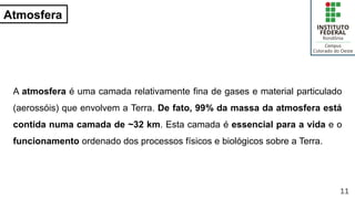Atmosfera
A atmosfera é uma camada relativamente fina de gases e material particulado
(aerossóis) que envolvem a Terra. De fato, 99% da massa da atmosfera está
contida numa camada de ~32 km. Esta camada é essencial para a vida e o
funcionamento ordenado dos processos físicos e biológicos sobre a Terra.
11
 