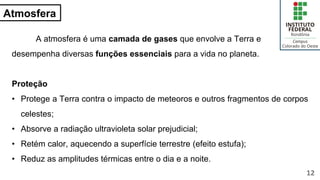 Atmosfera
A atmosfera é uma camada de gases que envolve a Terra e
desempenha diversas funções essenciais para a vida no planeta.
Proteção
• Protege a Terra contra o impacto de meteoros e outros fragmentos de corpos
celestes;
• Absorve a radiação ultravioleta solar prejudicial;
• Retém calor, aquecendo a superfície terrestre (efeito estufa);
• Reduz as amplitudes térmicas entre o dia e a noite.
12
 