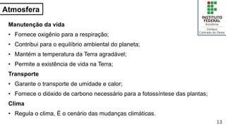 Atmosfera
Manutenção da vida
• Fornece oxigênio para a respiração;
• Contribui para o equilíbrio ambiental do planeta;
• Mantém a temperatura da Terra agradável;
• Permite a existência de vida na Terra;
Transporte
• Garante o transporte de umidade e calor;
• Fornece o dióxido de carbono necessário para a fotossíntese das plantas;
Clima
• Regula o clima, É o cenário das mudanças climáticas.
13
 