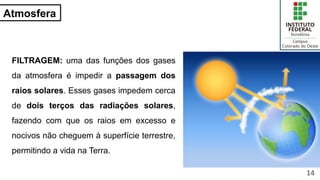 Atmosfera
FILTRAGEM: uma das funções dos gases
da atmosfera é impedir a passagem dos
raios solares. Esses gases impedem cerca
de dois terços das radiações solares,
fazendo com que os raios em excesso e
nocivos não cheguem à superfície terrestre,
permitindo a vida na Terra.
14
 