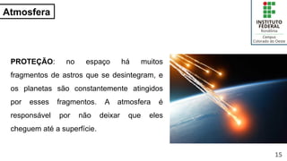Atmosfera
PROTEÇÃO: no espaço há muitos
fragmentos de astros que se desintegram, e
os planetas são constantemente atingidos
por esses fragmentos. A atmosfera é
responsável por não deixar que eles
cheguem até a superfície.
15
 