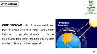 Atmosfera
CONSERVAÇÃO: ela é responsável por
permitir a vida durante a noite. Todo o calor
incidido no planeta durante o dia é
conservado pela atmosfera para que durante
a noite o planeta continue aquecido.
16
 