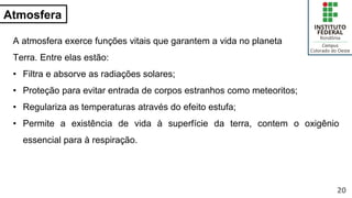 Atmosfera
A atmosfera exerce funções vitais que garantem a vida no planeta
Terra. Entre elas estão:
• Filtra e absorve as radiações solares;
• Proteção para evitar entrada de corpos estranhos como meteoritos;
• Regulariza as temperaturas através do efeito estufa;
• Permite a existência de vida à superfície da terra, contem o oxigênio
essencial para à respiração.
20
 