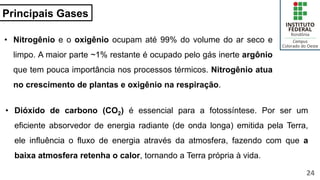 Principais Gases
• Nitrogênio e o oxigênio ocupam até 99% do volume do ar seco e
limpo. A maior parte ~1% restante é ocupado pelo gás inerte argônio
que tem pouca importância nos processos térmicos. Nitrogênio atua
no crescimento de plantas e oxigênio na respiração.
24
• Dióxido de carbono (CO2) é essencial para a fotossíntese. Por ser um
eficiente absorvedor de energia radiante (de onda longa) emitida pela Terra,
ele influência o fluxo de energia através da atmosfera, fazendo com que a
baixa atmosfera retenha o calor, tornando a Terra própria à vida.
 