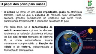 O papel dos principais Gases
• O ozônio se torna um dos mais importantes gases da atmosfera
terrestre. Sabe-se que o excesso de radiação solar ultravioleta,
causaria grandes queimaduras na epiderme dos seres vivos,
aumentando drasticamente a incidência de câncer de pele.
27
• Por outro lado, se a concentração de
ozônio aumentasse a ponto de absorver
totalmente a radiação ultravioleta oriunda
do Sol, não haveria formação de vitamina
D, e como consequência, estaria
seriamente comprometida a fixação do
cálcio e do fósforo, indispensáveis à
formação do tecido ósseo.
 