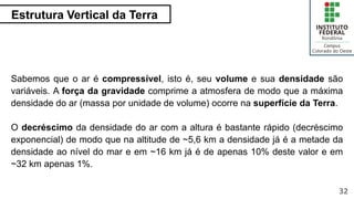 Estrutura Vertical da Terra
32
Sabemos que o ar é compressível, isto é, seu volume e sua densidade são
variáveis. A força da gravidade comprime a atmosfera de modo que a máxima
densidade do ar (massa por unidade de volume) ocorre na superfície da Terra.
O decréscimo da densidade do ar com a altura é bastante rápido (decréscimo
exponencial) de modo que na altitude de ~5,6 km a densidade já é a metade da
densidade ao nível do mar e em ~16 km já é de apenas 10% deste valor e em
~32 km apenas 1%.
 