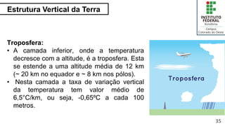 Estrutura Vertical da Terra
35
Troposfera:
• A camada inferior, onde a temperatura
decresce com a altitude, é a troposfera. Esta
se estende a uma altitude média de 12 km
(~ 20 km no equador e ~ 8 km nos pólos).
• Nesta camada a taxa de variação vertical
da temperatura tem valor médio de
6,5°C/km, ou seja, -0,65ºC a cada 100
metros.
 