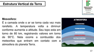Estrutura Vertical da Terra
37
Mesosfera:
É a camada onde o ar se torna cada vez mais
rarefeito. A temperatura volta a diminuir
conforme aumenta a altitude. Seu topo esta em
torno de 80 km, registrando valores em torno
de 90°C. Nela ocorre a combustão dos
meteoritos que entram em contato com a
atmosfera do planeta Terra.
 