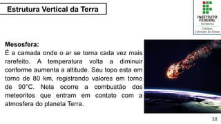Estrutura Vertical da Terra
38
Mesosfera:
É a camada onde o ar se torna cada vez mais
rarefeito. A temperatura volta a diminuir
conforme aumenta a altitude. Seu topo esta em
torno de 80 km, registrando valores em torno
de 90°C. Nela ocorre a combustão dos
meteoritos que entram em contato com a
atmosfera do planeta Terra.
 