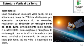 Estrutura Vertical da Terra
39
Termosfera:
Essa camada se inicia por volta de 80 km de
altitude até cerca de 700 km, destaca-se por
apresentar temperatura do ar elevadas,
resultantes da absorção de radiação solar
de onda curta, principalmente raios gamas,
X e ultravioleta, pelo oxigênio e nitrogênio. É
nesta região que se localiza a ionosfera e que
torna possível a transmissão de ondas de
rádio por refleti-las de volta à superfície da
Terra.
 