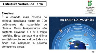 Estrutura Vertical da Terra
40
Exosfera:
É a camada mais externa do
planeta, localizada acima de 700
quilômetros da superfície do
planeta. Suas temperaturas são
bastante elevadas e o ar é muito
rarefeito. Essa camada é a última
em distribuição vertical de todas as
cinco que compõem o sistema
atmosférico global.
 