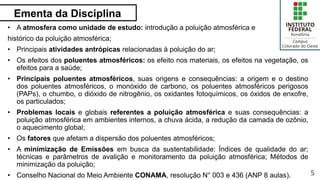 Ementa da Disciplina
5
• A atmosfera como unidade de estudo: introdução a poluição atmosférica e
histórico da poluição atmosférica;
• Principais atividades antrópicas relacionadas à poluição do ar;
• Os efeitos dos poluentes atmosféricos: os efeito nos materiais, os efeitos na vegetação, os
efeitos para a saúde;
• Principais poluentes atmosféricos, suas origens e consequências: a origem e o destino
dos poluentes atmosféricos, o monóxido de carbono, os poluentes atmosféricos perigosos
(PAPs), o chumbo, o dióxido de nitrogênio, os oxidantes fotoquímicos, os óxidos de enxofre,
os particulados;
• Problemas locais e globais referentes a poluição atmosférica e suas consequências: a
poluição atmosférica em ambientes internos, a chuva ácida, a redução da camada de ozônio,
o aquecimento global;
• Os fatores que afetam a dispersão dos poluentes atmosféricos;
• A minimização de Emissões em busca da sustentabilidade: Índices de qualidade do ar;
técnicas e parâmetros de avalição e monitoramento da poluição atmosférica; Métodos de
minimização da poluição;
• Conselho Nacional do Meio Ambiente CONAMA, resolução N° 003 e 436 (ANP 8 aulas).
 