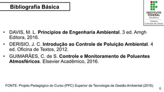 Bibliografia Básica
6
• DAVIS, M. L. Princípios de Engenharia Ambiental. 3 ed. Amgh
Editora, 2016.
• DERISIO, J. C. Introdução ao Controle de Poluição Ambiental. 4
ed. Oficina de Textos, 2012.
• GUIMARÃES, C. de S. Controle e Monitoramento de Poluentes
Atmosféricos. Elsevier Acadêmico, 2016.
FONTE: Projeto Pedagógico do Curso (PPC) Superior de Tecnologia de Gestão Ambiental (2016).
 