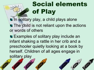 Social elements
of Play
In solitary play, a child plays alone
The child is not reliant upon the actions
or words of others
Examples of solitary play include an
infant shaking a rattle in her crib and a
preschooler quietly looking at a book by
herself. Children of all ages engage in
solitary play
 