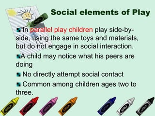 Social elements of Play
In parallel play children play side-by-
side, using the same toys and materials,
but do not engage in social interaction.
A child may notice what his peers are
doing
No directly attempt social contact
Common among children ages two to
three.
 