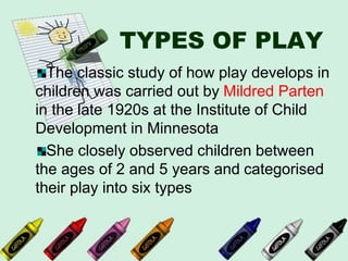 TYPES OF PLAY
The classic study of how play develops in
children was carried out by Mildred Parten
in the late 1920s at the Institute of Child
Development in Minnesota
She closely observed children between
the ages of 2 and 5 years and categorised
their play into six types
 