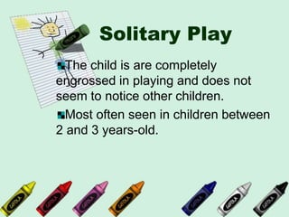 Solitary Play
The child is are completely
engrossed in playing and does not
seem to notice other children.
Most often seen in children between
2 and 3 years-old.
 