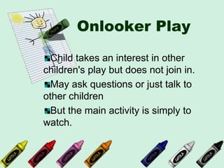 Onlooker Play
Child takes an interest in other
children's play but does not join in.
May ask questions or just talk to
other children
But the main activity is simply to
watch.
 