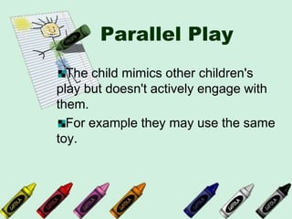 Parallel Play
The child mimics other children's
play but doesn't actively engage with
them.
For example they may use the same
toy.
 