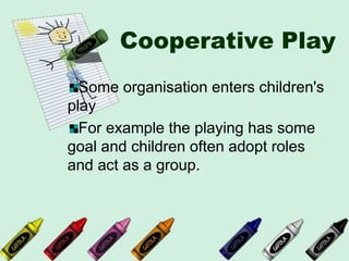 Cooperative Play
Some organisation enters children's
play
For example the playing has some
goal and children often adopt roles
and act as a group.
 