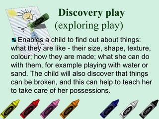 Discovery play
(exploring play)
Enables a child to find out about things:
what they are like - their size, shape, texture,
colour; how they are made; what she can do
with them, for example playing with water or
sand. The child will also discover that things
can be broken, and this can help to teach her
to take care of her possessions.
 
