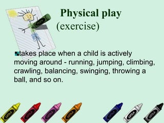 Physical play
(exercise)
takes place when a child is actively
moving around - running, jumping, climbing,
crawling, balancing, swinging, throwing a
ball, and so on.
 