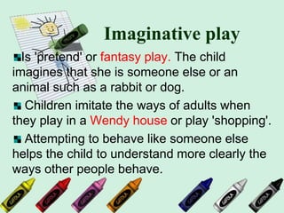 Imaginative play
Is 'pretend' or fantasy play. The child
imagines that she is someone else or an
animal such as a rabbit or dog.
Children imitate the ways of adults when
they play in a Wendy house or play 'shopping'.
Attempting to behave like someone else
helps the child to understand more clearly the
ways other people behave.
 