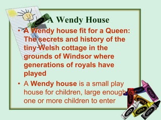 A Wendy House
• A Wendy house fit for a Queen:
The secrets and history of the
tiny Welsh cottage in the
grounds of Windsor where
generations of royals have
played
• A Wendy house is a small play
house for children, large enough for
one or more children to enter
 