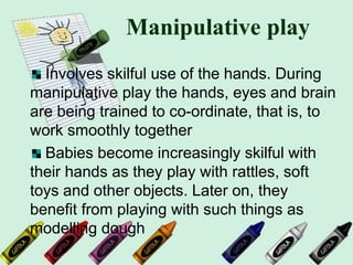 Manipulative play
Involves skilful use of the hands. During
manipulative play the hands, eyes and brain
are being trained to co-ordinate, that is, to
work smoothly together
Babies become increasingly skilful with
their hands as they play with rattles, soft
toys and other objects. Later on, they
benefit from playing with such things as
modelling dough
 