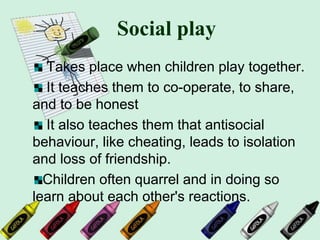 Social play
Takes place when children play together.
It teaches them to co-operate, to share,
and to be honest
It also teaches them that antisocial
behaviour, like cheating, leads to isolation
and loss of friendship.
Children often quarrel and in doing so
learn about each other's reactions.
 