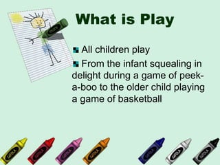 What is Play
All children play
From the infant squealing in
delight during a game of peek-
a-boo to the older child playing
a game of basketball
 