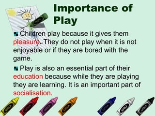 Importance of
Play
Children play because it gives them
pleasure. They do not play when it is not
enjoyable or if they are bored with the
game.
Play is also an essential part of their
education because while they are playing
they are learning. It is an important part of
socialisation.
 