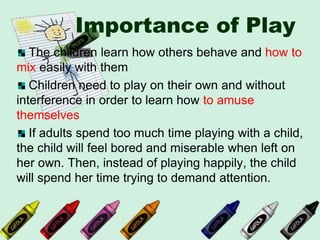 Importance of Play
The children learn how others behave and how to
mix easily with them
Children need to play on their own and without
interference in order to learn how to amuse
themselves
If adults spend too much time playing with a child,
the child will feel bored and miserable when left on
her own. Then, instead of playing happily, the child
will spend her time trying to demand attention.
 