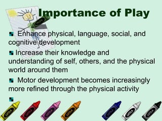 Importance of Play
Enhance physical, language, social, and
cognitive development
Increase their knowledge and
understanding of self, others, and the physical
world around them
Motor development becomes increasingly
more refined through the physical activity
 
