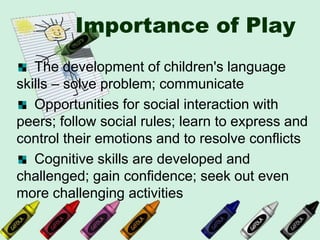 Importance of Play
The development of children's language
skills – solve problem; communicate
Opportunities for social interaction with
peers; follow social rules; learn to express and
control their emotions and to resolve conflicts
Cognitive skills are developed and
challenged; gain confidence; seek out even
more challenging activities
 