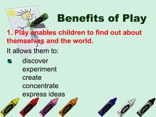 Benefits of Play
1. Play enables children to find out about
themselves and the world.
It allows them to:
discover
experiment
create
concentrate
express ideas
 