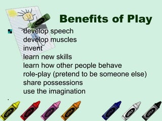 Benefits of Play
develop speech
develop muscles
invent
learn new skills
learn how other people behave
role-play (pretend to be someone else)
share possessions
use the imagination
·
 