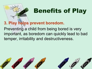 Benefits of Play
3. Play helps prevent boredom.
Preventing a child from being bored is very
important, as boredom can quickly lead to bad
temper, irritability and destructiveness.
 